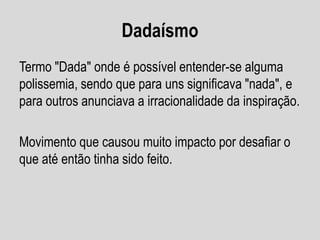 Dadaísmo
Termo "Dada" onde é possível entender-se alguma
polissemia, sendo que para uns significava "nada", e
para outros anunciava a irracionalidade da inspiração.

Movimento que causou muito impacto por desafiar o
que até então tinha sido feito.

 