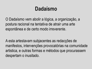 Dadaísmo
O Dadaísmo vem abolir a lógica, a organização, a
postura racional na tentativa de atrair uma arte
espontânea e de certo modo irreverente.

A esta artestavam subjacentes as redacções de
manifestos, intervenções provocatórias na comunidade
artistica, e outras formas e métodos que procurassem
despertam o inusitado.

 