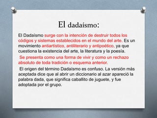 El dadaísmo:
El Dadaísmo surge con la intención de destruir todos los
códigos y sistemas establecidos en el mundo del arte. Es un
movimiento antiartístico, antiliterario y antipoético, ya que
cuestiona la existencia del arte, la literatura y la poesía.
Se presenta como una forma de vivir y como un rechazo
absoluto de toda tradición o esquema anterior.
El origen del término Dadaísmo es confuso. La versión más
aceptada dice que al abrir un diccionario al azar apareció la
palabra dada, que significa caballito de juguete, y fue
adoptada por el grupo.
 