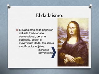 El dadaísmo:
O El Dadaísmo es la negación
del arte tradicional o
convencional, del arte
dedicado, según el
movimiento Dadá, tan sólo a
modificar los objetos.
mona lisa
convencional
 