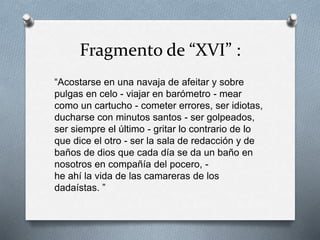 Fragmento de “XVI” :
“Acostarse en una navaja de afeitar y sobre
pulgas en celo - viajar en barómetro - mear
como un cartucho - cometer errores, ser idiotas,
ducharse con minutos santos - ser golpeados,
ser siempre el último - gritar lo contrario de lo
que dice el otro - ser la sala de redacción y de
baños de dios que cada día se da un baño en
nosotros en compañía del pocero, -
he ahí la vida de las camareras de los
dadaístas. ”
 