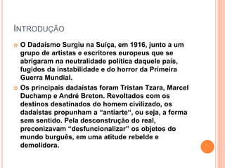 INTRODUÇÃO
 O Dadaísmo Surgiu na Suíça, em 1916, junto a um
grupo de artistas e escritores europeus que se
abrigaram na neutralidade política daquele país,
fugidos da instabilidade e do horror da Primeira
Guerra Mundial.
 Os principais dadaístas foram Tristan Tzara, Marcel
Duchamp e André Breton. Revoltados com os
destinos desatinados do homem civilizado, os
dadaístas propunham a “antiarte“, ou seja, a forma
sem sentido. Pela desconstrução do real,
preconizavam “desfuncionalizar” os objetos do
mundo burguês, em uma atitude rebelde e
demolidora.
 