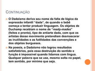 CONTINUAÇÃO
 O Dadaísmo deriva seu nome da falta de lógica da
expressão infantil “dada“, de quando o bebê
começa a tentar produzir linguagem. Os objetos de
Duchamp recebiam o nome de “ready-mades”
(feitos e pronto), tipo de antiarte dada, com que os
artistas desse movimento pretendiam desmascarar
as inutilidades e as futilidades das convenções e
dos objetos burgueses.
 Na poesia, o Dadaísmo não logrou resultados
satisfatórios, pois essa destruição do sentido e
função é impossível quando lidamos com língua.
Qualquer palavra que se use, mesmo solta no papel,
tem sentido, por mínimo que seja.
 