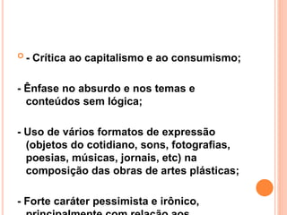  - Crítica ao capitalismo e ao consumismo;
- Ênfase no absurdo e nos temas e
conteúdos sem lógica;
- Uso de vários formatos de expressão
(objetos do cotidiano, sons, fotografias,
poesias, músicas, jornais, etc) na
composição das obras de artes plásticas;
- Forte caráter pessimista e irônico,
 