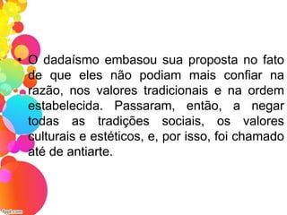 • O dadaísmo embasou sua proposta no fato
de que eles não podiam mais confiar na
razão, nos valores tradicionais e na ordem
estabelecida. Passaram, então, a negar
todas as tradições sociais, os valores
culturais e estéticos, e, por isso, foi chamado
até de antiarte.
 