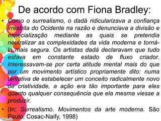 De acordo com Fiona Bradley:
• Como o surrealismo, o dadá ridicularizava a confiança
irrestrita do Ocidente na razão e denunciava a divisão e
especialização mediante as quais se pretendia
neutralizar as complexidades da vida moderna e torná-
la mais segura. Os artistas dadá declaravam que tudo
estava em constante estado de fluxo criador.
Interessavam-se por certa atitude mental mais do que
por um movimento artístico propriamente dito: numa
tentativa de estabelecer um conceito radicalmente novo
de criatividade, a ação era tão importante para eles
quanto qualquer consequência que ela mesma viesse a
produzir.
• (In: Surrealismo. Movimentos da arte moderna. São
Paulo, Cosac-Naify, 1998)
 
