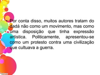 • Por conta disso, muitos autores tratam do
dadá não como um movimento, mas como
uma disposição que tinha expressão
artística. Politicamente, apresentou-se
como um protesto contra uma civilização
que cultuava a guerra.
 