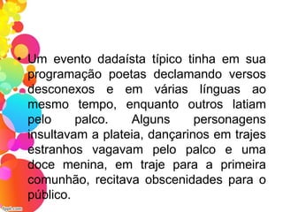 • Um evento dadaísta típico tinha em sua
programação poetas declamando versos
desconexos e em várias línguas ao
mesmo tempo, enquanto outros latiam
pelo palco. Alguns personagens
insultavam a plateia, dançarinos em trajes
estranhos vagavam pelo palco e uma
doce menina, em traje para a primeira
comunhão, recitava obscenidades para o
público.
 
