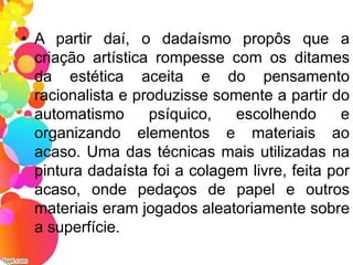 • A partir daí, o dadaísmo propôs que a
criação artística rompesse com os ditames
da estética aceita e do pensamento
racionalista e produzisse somente a partir do
automatismo psíquico, escolhendo e
organizando elementos e materiais ao
acaso. Uma das técnicas mais utilizadas na
pintura dadaísta foi a colagem livre, feita por
acaso, onde pedaços de papel e outros
materiais eram jogados aleatoriamente sobre
a superfície.
 