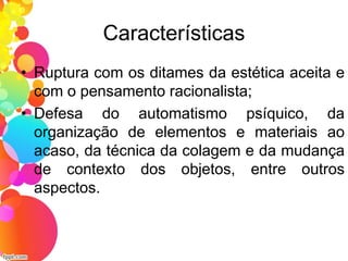 Características
• Ruptura com os ditames da estética aceita e
com o pensamento racionalista;
• Defesa do automatismo psíquico, da
organização de elementos e materiais ao
acaso, da técnica da colagem e da mudança
de contexto dos objetos, entre outros
aspectos.
 