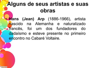 Alguns de seus artistas e suas
obras
• Hans (Jean) Arp (1886-1966), artista
nascido na Alemanha e naturalizado
francês, foi um dos fundadores do
dadaísmo e esteve presente no primeiro
encontro no Cabaré Voltaire.
 