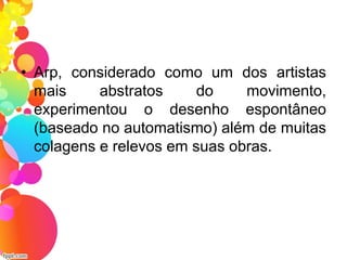 • Arp, considerado como um dos artistas
mais abstratos do movimento,
experimentou o desenho espontâneo
(baseado no automatismo) além de muitas
colagens e relevos em suas obras.
 