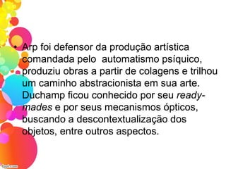 • Arp foi defensor da produção artística
comandada pelo automatismo psíquico,
produziu obras a partir de colagens e trilhou
um caminho abstracionista em sua arte.
Duchamp ficou conhecido por seu ready-
mades e por seus mecanismos ópticos,
buscando a descontextualização dos
objetos, entre outros aspectos.
 