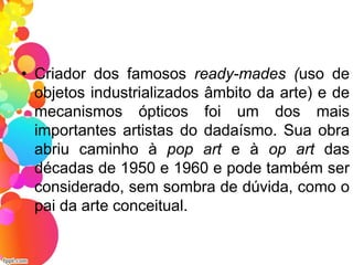 • Criador dos famosos ready-mades (uso de
objetos industrializados âmbito da arte) e de
mecanismos ópticos foi um dos mais
importantes artistas do dadaísmo. Sua obra
abriu caminho à pop art e à op art das
décadas de 1950 e 1960 e pode também ser
considerado, sem sombra de dúvida, como o
pai da arte conceitual.
 