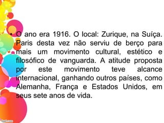 • O ano era 1916. O local: Zurique, na Suíça.
Paris desta vez não serviu de berço para
mais um movimento cultural, estético e
filosófico de vanguarda. A atitude proposta
por este movimento teve alcance
internacional, ganhando outros países, como
Alemanha, França e Estados Unidos, em
seus sete anos de vida.
 