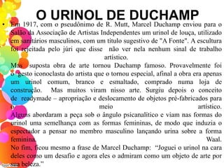 O URINOL DE DUCHAMP• Em 1917, com o pseudônimo de R. Mutt, Marcel Duchamp enviou para o
Salão da Associação de Artistas Independentes um urinol de louça, utilizado
em sanitários masculinos, com um título sugestivo de "A Fonte". A escultura
foi rejeitada pelo júri que disse não ver nela nenhum sinal de trabalho
artístico.
Mas suposta obra de arte tornou Duchamp famoso. Provavelmente foi
o gesto iconoclasta do artista que o tornou especial, afinal a obra era apenas
um urinol comum, branco e esmaltado, comprado numa loja de
construção. Mas muitos viram nisso arte. Surgiu depois o conceito
de readymade – apropriação e deslocamento de objetos pré-fabricados para
o meio artístico.
Alguns abordaram a peça sob o ângulo psicanalítico e viam nas formas do
urinol uma semelhança com as formas femininas, de modo que induzia o
espectador a pensar no membro masculino lançando urina sobre a forma
feminina. Waal.
No fim, ficou mesmo a frase de Marcel Duchamp: “Joguei o urinol na cara
deles como um desafio e agora eles o admiram como um objeto de arte por
sua beleza.”
 