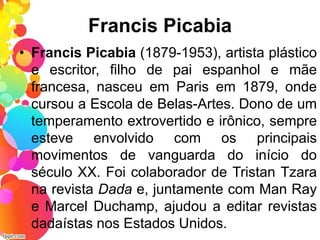 Francis Picabia
• Francis Picabia (1879-1953), artista plástico
e escritor, filho de pai espanhol e mãe
francesa, nasceu em Paris em 1879, onde
cursou a Escola de Belas-Artes. Dono de um
temperamento extrovertido e irônico, sempre
esteve envolvido com os principais
movimentos de vanguarda do início do
século XX. Foi colaborador de Tristan Tzara
na revista Dada e, juntamente com Man Ray
e Marcel Duchamp, ajudou a editar revistas
dadaístas nos Estados Unidos.
 