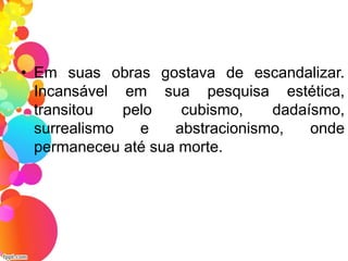 • Em suas obras gostava de escandalizar.
Incansável em sua pesquisa estética,
transitou pelo cubismo, dadaísmo,
surrealismo e abstracionismo, onde
permaneceu até sua morte.
 