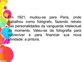 • Em 1921, mudou-se para Paris, onde
trabalhou como fotógrafo, fazendo retrato
das personalidades da vanguarda intelectual
do momento. Valeu-se da fotografia para
sobreviver e para financiar sua nova
atividade: a pintura.
 
