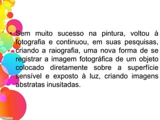 • Sem muito sucesso na pintura, voltou à
fotografia e continuou, em suas pesquisas,
criando a raiografia, uma nova forma de se
registrar a imagem fotográfica de um objeto
colocado diretamente sobre a superfície
sensível e exposto à luz, criando imagens
abstratas inusitadas.
 
