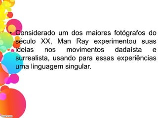 • Considerado um dos maiores fotógrafos do
século XX, Man Ray experimentou suas
ideias nos movimentos dadaísta e
surrealista, usando para essas experiências
uma linguagem singular.
 