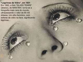 “Lágrimas de Vidro”, em 1931
Em 1993, a foto “GLASS TEARS”
(abaixo), de MAN RAY, torna-se a
fotografia mais cara do mundo,
ultrapassando o valor de 65 mil
dólares. Um olho feminino, com
esferas de vidro na face, significando
lágrimas...
 