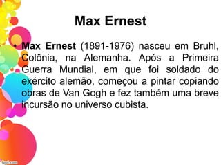 Max Ernest
• Max Ernest (1891-1976) nasceu em Bruhl,
Colônia, na Alemanha. Após a Primeira
Guerra Mundial, em que foi soldado do
exército alemão, começou a pintar copiando
obras de Van Gogh e fez também uma breve
incursão no universo cubista.
 