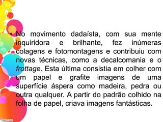 • No movimento dadaísta, com sua mente
inquiridora e brilhante, fez inúmeras
colagens e fotomontagens e contribuiu com
novas técnicas, como a decalcomania e o
frottage. Esta última consistia em colher com
um papel e grafite imagens de uma
superfície áspera como madeira, pedra ou
outra qualquer. A partir do padrão colhido na
folha de papel, criava imagens fantásticas.
 