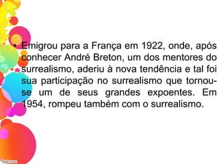 • Emigrou para a França em 1922, onde, após
conhecer André Breton, um dos mentores do
surrealismo, aderiu à nova tendência e tal foi
sua participação no surrealismo que tornou-
se um de seus grandes expoentes. Em
1954, rompeu também com o surrealismo.
 