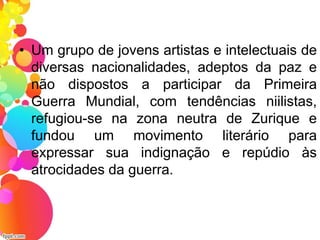 • Um grupo de jovens artistas e intelectuais de
diversas nacionalidades, adeptos da paz e
não dispostos a participar da Primeira
Guerra Mundial, com tendências niilistas,
refugiou-se na zona neutra de Zurique e
fundou um movimento literário para
expressar sua indignação e repúdio às
atrocidades da guerra.
 