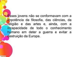 • Esses jovens não se conformavam com a
impotência da filosofia, das ciências, da
religião e das artes e, ainda, com a
incapacidade de todo o conhecimento
humano em deter a guerra e evitar a
destruição da Europa.
 