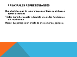 PRINCIPALES REPRESENTANTES
Hugo ball: fue uno de los primeros escritores de pinturas y
textos dadaístas
Tristan tzara: hera poeta y dadaista uno de los fundadores
del movimiento
Marcel duchamp: es un artista de arte comercial dadaista
 