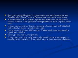 Suas primeira manifestações ocorreram quase que simultaneamente  em Zurichi (Suíça), Nova Yorque e Paris antes de estender-se à Alemanha. A neutralidade da Suíça durante a guerra transformou-se em refúgio dos exilados políticos e dos agitadores e anarquizantes de todos os países, entre estes: O poeta rumeno Tristan Tzara, os escritores alemães Hugo Boll e Richard Hulsembech, o pintor e escultorHans Harp. Fundam em fevereiro de 1916 o cabaré Voltaire onde éram apresentados espetáculos variados : Teatro, poesia, musica,artes plásticas Comportamentos provocativos com o intuito de chocar e romper com a complacência e passivismo de um público que vivia de valores tradicionais. 