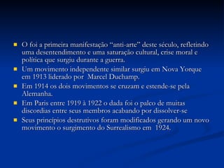 O foi a primeira manifestação “anti-arte” deste século, refletindo uma desentendimento e uma saturação cultural, crise moral e política que surgiu durante a guerra. Um movimento independente similar surgiu em Nova Yorque em 1913 liderado por  Marcel Duchamp. Em 1914 os dois movimentos se cruzam e estende-se pela Alemanha. Em Paris entre 1919 à 1922 o dada foi o palco de muitas discordias entre seus membros acabando por dissolver-se Seus princípios destrutivos foram modificados gerando um novo movimento o surgimento do Surrealismo em  1924. 