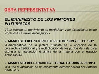 OBRA REPRESENTATIVA 
EL MANIFIESTO DE LOS PINTORES 
FUTURISTAS 
«Los objetos en movimiento se multiplican y se distorsionan como 
vibraciones a través del espacio.» 
 MANIFESTO DEI PITTORI FUTURISTI DE 1909 Y EL DE 1912 
«Características de la pintura futurista es la abolición de la 
perspectiva tradicional y la multiplicación de los puntos de vista para 
expresar la interacción dinámica de la materia con el espacio 
circundante.» 
 MANIFESTO DELL’ARCHITECTTTURAL FUTURISTA DE 1914 
«Es una revaloración de un documento anterior escrito por Antonio 
Sant’Elia.» 
 