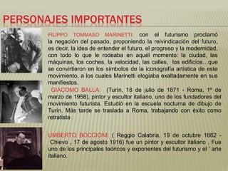 PERSONAJES IMPORTANTES 
FILIPPO TOMMASO MARINETTI: con el futurismo proclamó 
la negación del pasado, proponiendo la reivindicación del futuro, 
es decir, la idea de entender el futuro, el progreso y la modernidad, 
con todo lo que le rodeaba en aquél momento: la ciudad, las 
máquinas, los coches, la velocidad, las calles, los edificios…que 
se convirtieron en los símbolos de la iconografía artística de este 
movimiento, a los cuales Marinetti elogiaba exaltadamente en sus 
manifiestos. 
GIACOMO BALLA: (Turín, 18 de julio de 1871 - Roma, 1º de 
marzo de 1958), pintor y escultor italiano, uno de los fundadores del 
movimiento futurista. Estudió en la escuela nocturna de dibujo de 
Turín. Más tarde se traslada a Roma, trabajando con éxito como 
retratista 
UMBERTO BOCCIONI: ( Reggio Calabria, 19 de octubre 1882 - 
Chievo , 17 de agosto 1916) fue un pintor y escultor italiano . Fue 
uno de los principales teóricos y exponentes del futurismo y el ' arte 
italiano. 
 