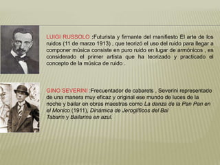 LUIGI RUSSOLO :Futurista y firmante del manifiesto El arte de los 
ruidos (11 de marzo 1913) , que teorizó el uso del ruido para llegar a 
componer música consiste en puro ruido en lugar de armónicos , es 
considerado el primer artista que ha teorizado y practicado el 
concepto de la música de ruido . 
GINO SEVERINI :Frecuentador de cabarets , Severini representado 
de una manera muy eficaz y original ese mundo de luces de la 
noche y bailar en obras maestras como La danza de la Pan Pan en 
el Monico (1911), Dinámica de Jeroglíficos del Bal 
Tabarin y Bailarina en azul. 
 