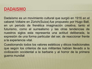 DADAISMO 
Dadaísmo es un movimiento cultural que surgió en 1916 en el 
cabaret Voltaire en Zúrich(Suiza).fue propuesto por Hugo Ball, 
en un periodo de frenética imaginación creativa, tanto el 
futurismo, como el surrealismo y las otras tendencias de 
nuestros siglos esta representa una actitud deliberada, la 
expresión de una forma particular del ser, de reaccionar frente 
a la experiencia vital. 
Cuestionando todos los valores estéticos y éticos tradicionales 
que según los criterios de sus militantes habían llevado a la 
civilización occidental a la barbarie y al horror de la primera 
guerra mundial 
 