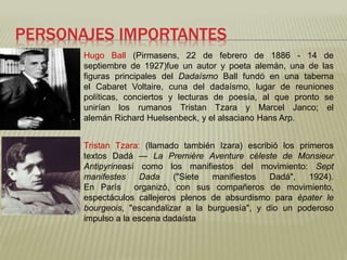 PERSONAJES IMPORTANTES 
Hugo Ball (Pirmasens, 22 de febrero de 1886 - 14 de 
septiembre de 1927)fue un autor y poeta alemán, una de las 
figuras principales del Dadaísmo Ball fundó en una taberna 
el Cabaret Voltaire, cuna del dadaísmo, lugar de reuniones 
políticas, conciertos y lecturas de poesía, al que pronto se 
unirían los rumanos Tristan Tzara y Marcel Janco; el 
alemán Richard Huelsenbeck, y el alsaciano Hans Arp. 
Tristan Tzara: (llamado también Izara) escribió los primeros 
textos Dadá — La Première Aventure céleste de Monsieur 
Antipyrineasí como los manifiestos del movimiento: Sept 
manifestes Dada ("Siete manifiestos Dadá", 1924). 
En París organizó, con sus compañeros de movimiento, 
espectáculos callejeros plenos de absurdismo para épater le 
bourgeois, "escandalizar a la burguesía", y dio un poderoso 
impulso a la escena dadaísta 
 