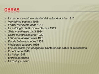 OBRAS 
 La primera aventura celestial del señor Antipirina 1916 
 Veinticinco poemas 1918 
 Primer manifiesto dadá 1918 
 La antología dadá. Obra colectiva 1919 
 Siete manifiestos dadá 1924 
 Sobre nuestros pájaros 1929 
 El hombre aproximativo 1931 
 Dónde beben los lobos 1933 
 Mediodías ganados 1939 
 El surrealismo y la posguerra. Conferencias sobre el surrealismo 
 En el ínterin 1946 
 La huida 1947 
 El fruto permitido 
 La rosa y el perro 
 