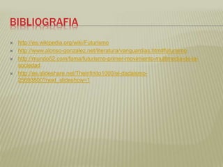 BIBLIOGRAFIA 
 http://es.wikipedia.org/wiki/Futurismo 
 http://www.alonso-gonzalez.net/literatura/vanguardias.htm#futurismo 
 http://mundo52.com/fama/futurismo-primer-movimiento-multimedia-de-la-sociedad 
 http://es.slideshare.net/Theinfinito1000/el-dadaismo- 
25693800?next_slideshow=1 
