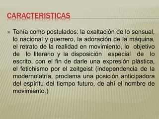 CARACTERISTICAS 
 Tenía como postulados: la exaltación de lo sensual, 
lo nacional y guerrero, la adoración de la máquina, 
el retrato de la realidad en movimiento, lo objetivo 
de lo literario y la disposición especial de lo 
escrito, con el fin de darle una expresión plástica, 
el fetichismo por el zeitgeist (independencia de la 
modernolatría, proclama una posición anticipadora 
del espíritu del tiempo futuro, de ahí el nombre de 
movimiento.) 
 