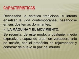 CARACTERISTICAS 
Rechazaba la estética tradicional e intentó 
ensalzar la vida contemporánea, basándose 
en sus dos temas dominantes: 
 LA MÁQUINA Y EL MOVIMIENTO. 
Se recurría, de este modo, a cualquier medio 
expresivo , capaz de crear un verdadero arte 
de acción, con el propósito de rejuvenecer y 
construir de nuevo la paz del mundo. 
 