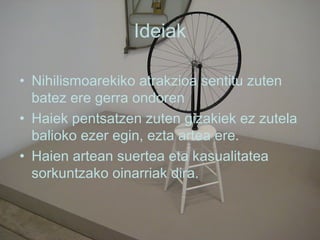 Ideiak Nihilismoarekiko atrakzioa sentitu zuten batez ere gerra ondoren Haiek pentsatzen zuten gizakiek ez zutela balioko ezer egin, ezta artea ere. Haien artean suertea eta kasualitatea sorkuntzako oinarriak dira. 