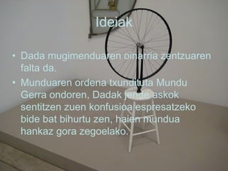 Ideiak Dada mugimenduaren oinarria zentzuaren falta da. Munduaren ordena txundituta Mundu Gerra ondoren, Dadak jende askok sentitzen zuen konfusioa espresatzeko bide bat bihurtu zen, haien mundua hankaz gora zegoelako. 
