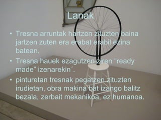 Lanak Tresna arruntak hartzen zituzten baina jartzen zuten era erabat erabil ezina batean. Tresna hauek ezagutzen ziren “ready made” izenarekin´. pinturetan tresnak pegatzen zituzten irudietan, obra makina bat izango balitz bezala, zerbait mekanikoa, ez humanoa.  