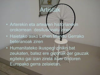 Artistak Arterekin eta artearen historiarekin orokorrean  desilusionatu ziren. Haietako asko Lehen Mundu Gerrako beteranoak ziren Humanitateko ikuspegi ziniko bat zeukaten, batez ere gizonak zer gauzak egiteko gai izan zirela ikusi ondoren Europako gerra zelaietan.  