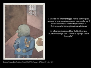 la tecnica del fotomontaggio veniva comunque a 
trovarsi in una posizione ancora intermedia tra il 
rifiuto dei canoni estetici tradizionali e il 
riferimento al sistema pittorico tradizionale 
in tal senso, lo stesso Heartfield affermava 
“il pittore dipinge con i colori, io dipingo con le 
fotografie” 
George Grosz, Die Montateur Heartfield, 1920, Museum of Modern Art, New York 
 
