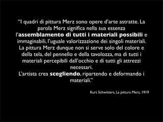 “I quadri di pittura Merz sono opere d’arte astratte. La 
parola Merz significa nella sua essenza 
l’assemblamento di tutti i materiali possibili e 
immaginabili, l’uguale valorizzazione dei singoli materiali. 
La pittura Merz dunque non si serve solo del colore e 
della tela, del pennello e della tavolozza, ma di tutti i 
materiali percepibili dall’occhio e di tutti gli attrezzi 
necessari. 
L’artista crea scegliendo, ripartendo e deformando i 
materiali.” 
Kurt Schwitters, La pittura Merz, 1919 
 