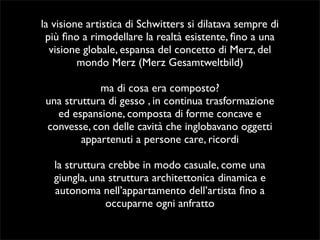 la visione artistica di Schwitters si dilatava sempre di 
più fino a rimodellare la realtà esistente, fino a una 
visione globale, espansa del concetto di Merz, del 
mondo Merz (Merz Gesamtweltbild) 
ma di cosa era composto? 
una struttura di gesso , in continua trasformazione 
ed espansione, composta di forme concave e 
convesse, con delle cavità che inglobavano oggetti 
appartenuti a persone care, ricordi 
la struttura crebbe in modo casuale, come una 
giungla, una struttura architettonica dinamica e 
autonoma nell’appartamento dell’artista fino a 
occuparne ogni anfratto 
 